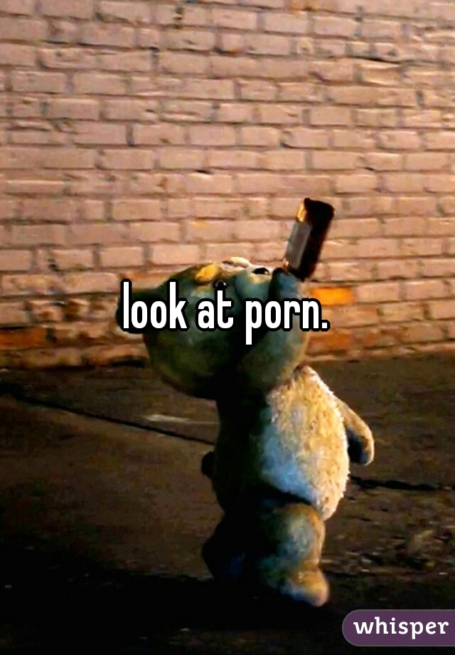 look at porn.