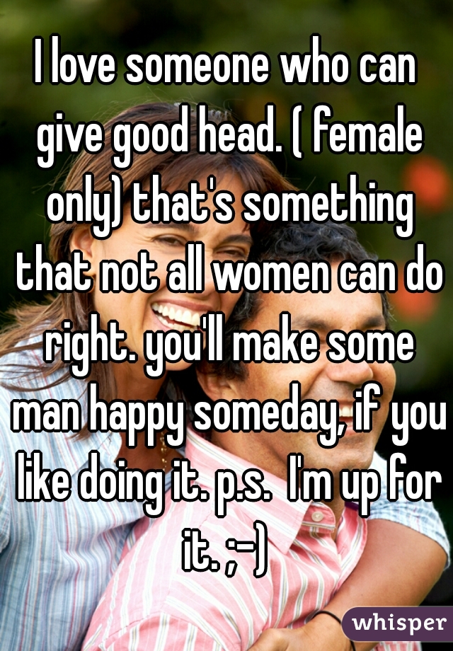 I love someone who can give good head. ( female only) that's something that not all women can do right. you'll make some man happy someday, if you like doing it. p.s.  I'm up for it. ;-) 