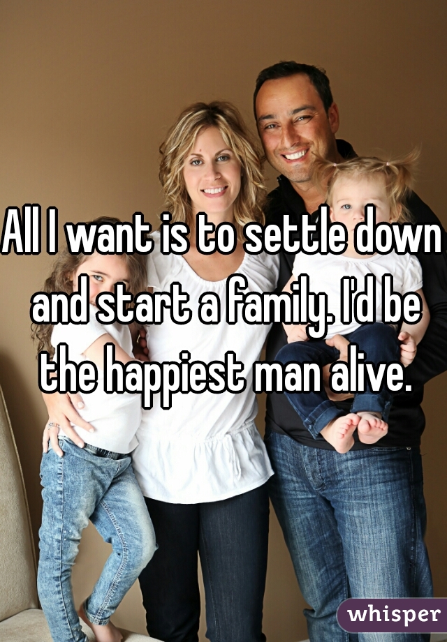 All I want is to settle down and start a family. I'd be the happiest man alive.