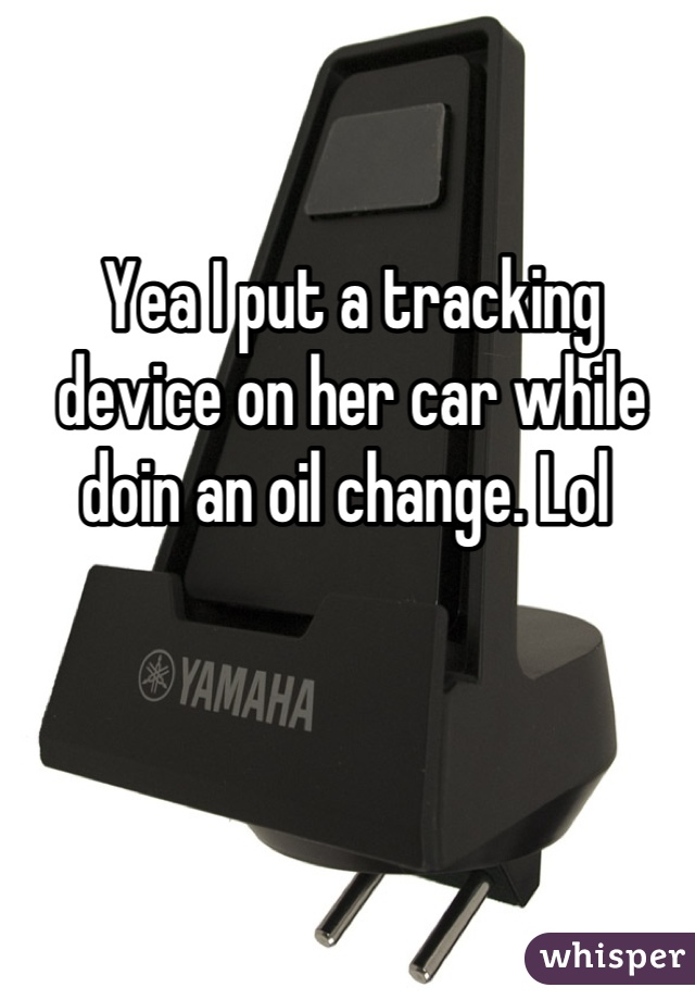 Yea I put a tracking device on her car while doin an oil change. Lol 