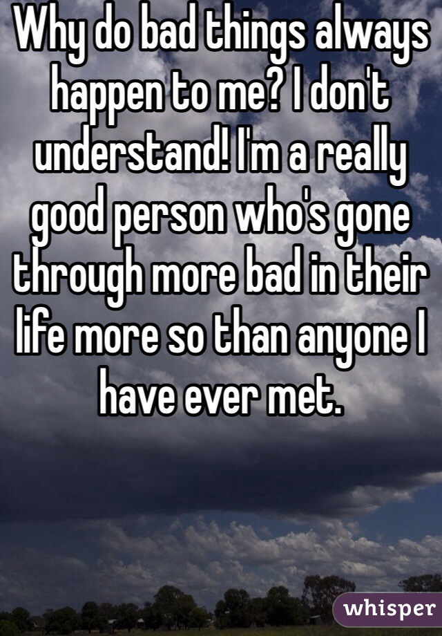 Why do bad things always happen to me? I don't understand! I'm a really good person who's gone through more bad in their life more so than anyone I have ever met. 