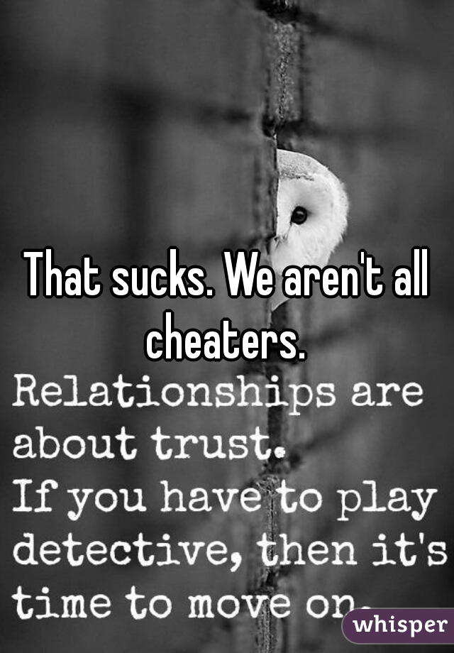 That sucks. We aren't all cheaters. 