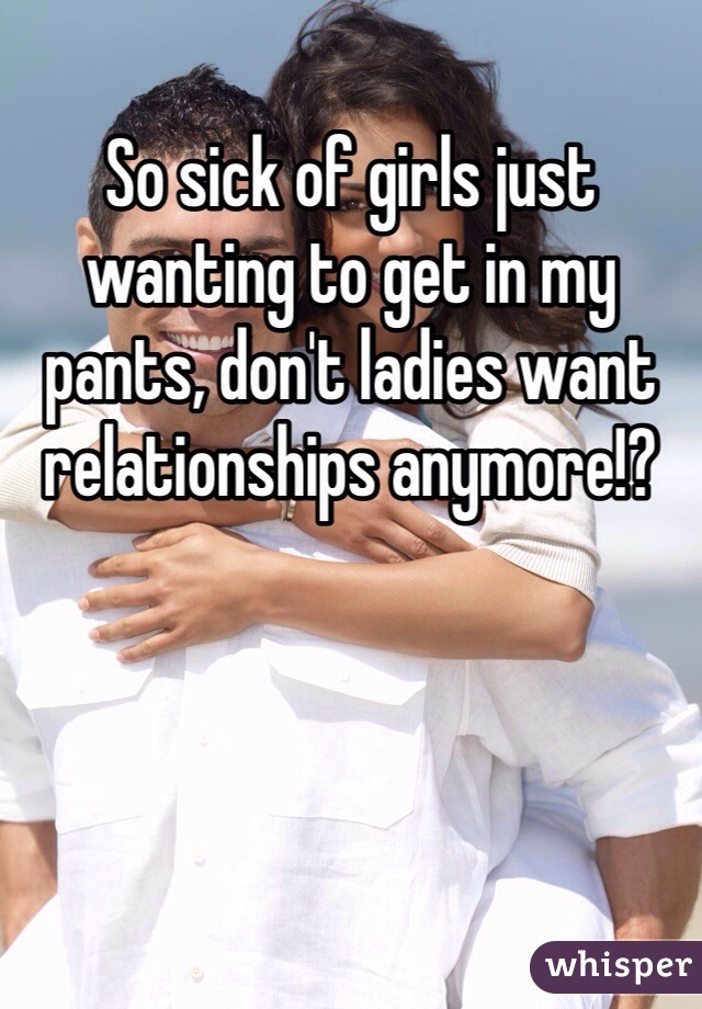 So sick of girls just wanting to get in my pants, don't ladies want relationships anymore!?