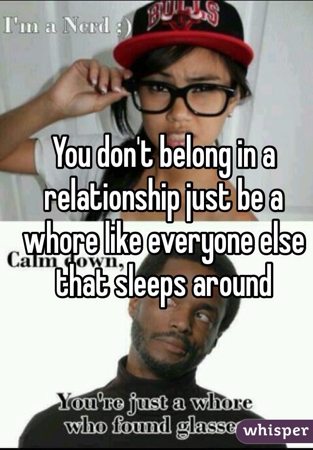 You don't belong in a relationship just be a whore like everyone else that sleeps around