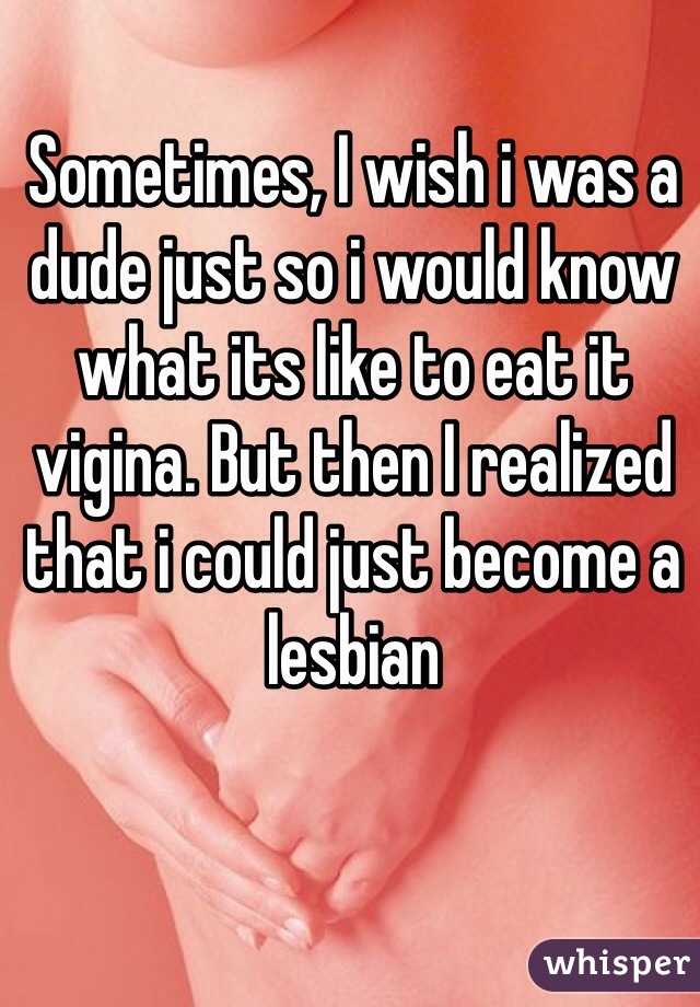 Sometimes, I wish i was a dude just so i would know what its like to eat it vigina. But then I realized that i could just become a lesbian