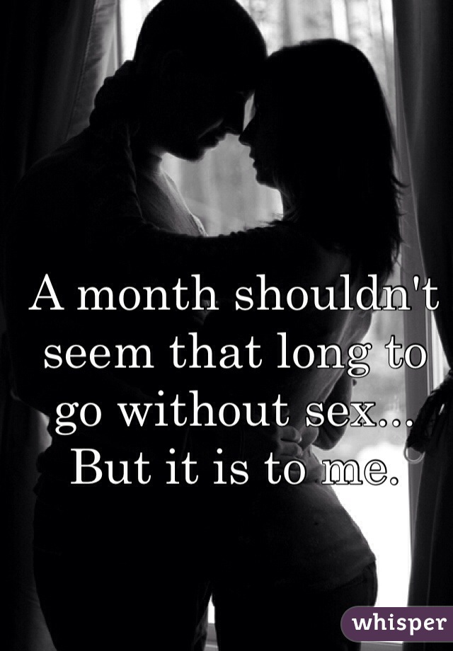 A month shouldn't seem that long to go without sex... But it is to me. 