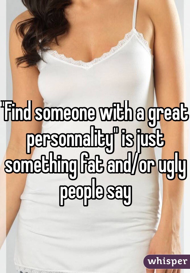 "Find someone with a great personnality" is just something fat and/or ugly people say 