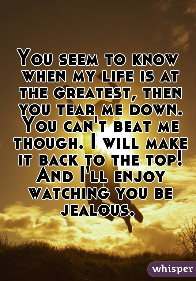 You seem to know when my life is at the greatest, then you tear me down. You can't beat me though. I will make it back to the top! And I'll enjoy watching you be jealous. 