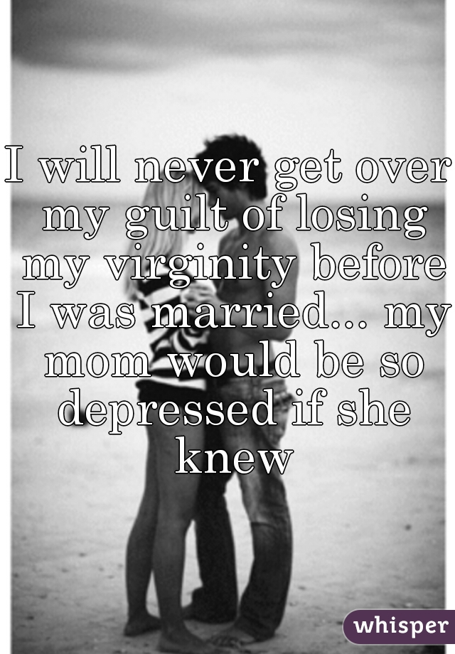 I will never get over my guilt of losing my virginity before I was married... my mom would be so depressed if she knew