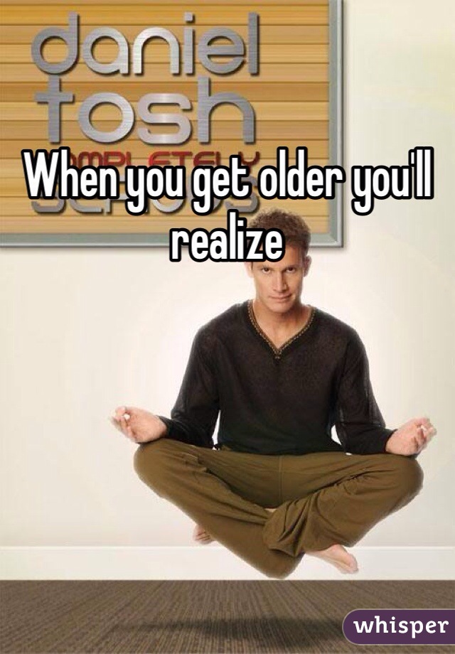 When you get older you'll realize 