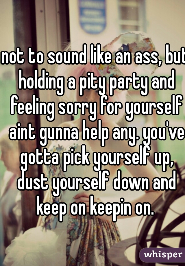 not to sound like an ass, but holding a pity party and feeling sorry for yourself aint gunna help any. you've gotta pick yourself up, dust yourself down and keep on keepin on. 