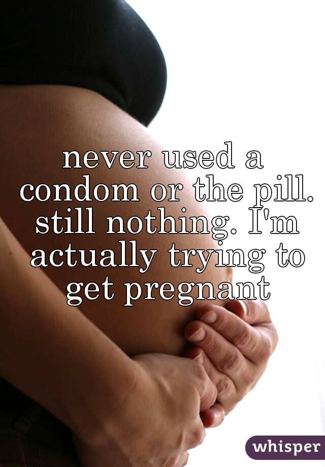 never used a condom or the pill. still nothing. I'm actually trying to get pregnant