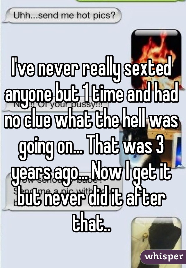 I've never really sexted anyone but 1 time and had no clue what the hell was going on... That was 3 years ago... Now I get it but never did it after that..