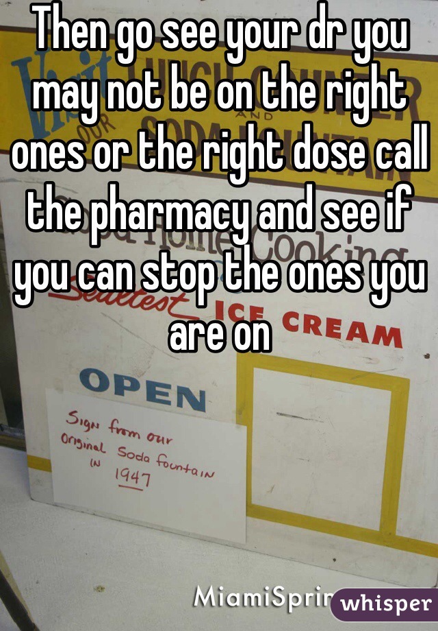 Then go see your dr you may not be on the right ones or the right dose call the pharmacy and see if you can stop the ones you are on