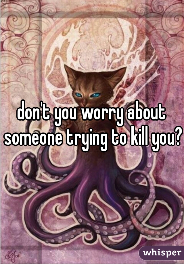 don't you worry about someone trying to kill you?