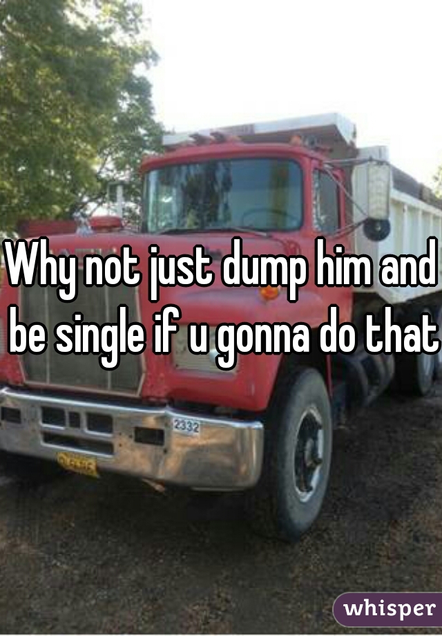 Why not just dump him and be single if u gonna do that 