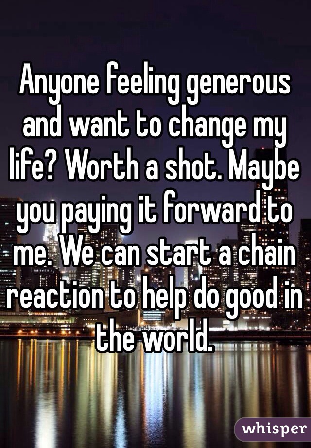 Anyone feeling generous and want to change my life? Worth a shot. Maybe you paying it forward to me. We can start a chain reaction to help do good in the world. 