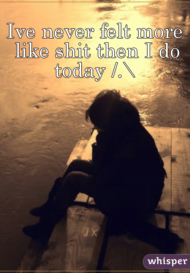 Ive never felt more like shit then I do today /.\ 