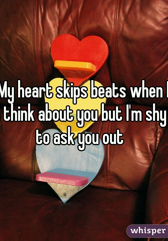 My heart skips beats when I think about you but I'm shy to ask you out   