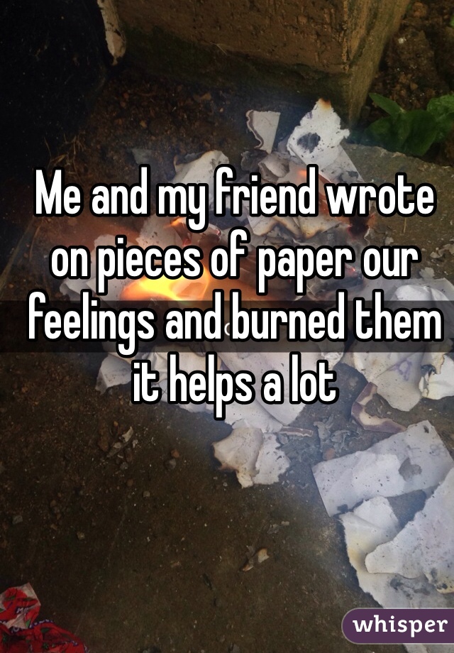 Me and my friend wrote on pieces of paper our feelings and burned them it helps a lot 