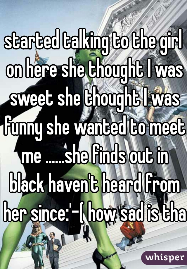 started talking to the girl on here she thought I was sweet she thought I was funny she wanted to meet me ......she finds out in black haven't heard from her since:'-( how sad is that