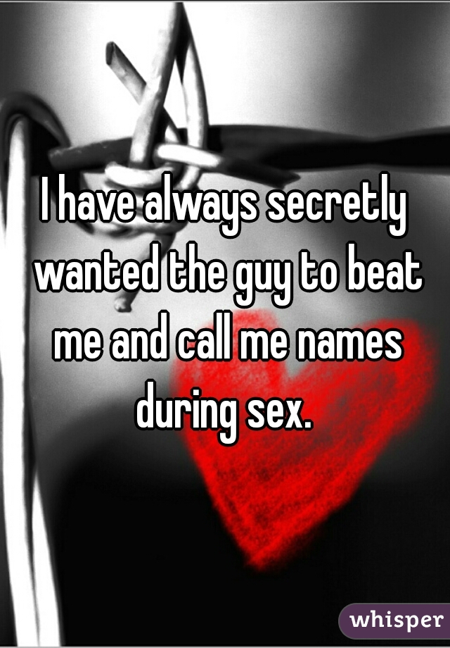 I have always secretly wanted the guy to beat me and call me names during sex. 