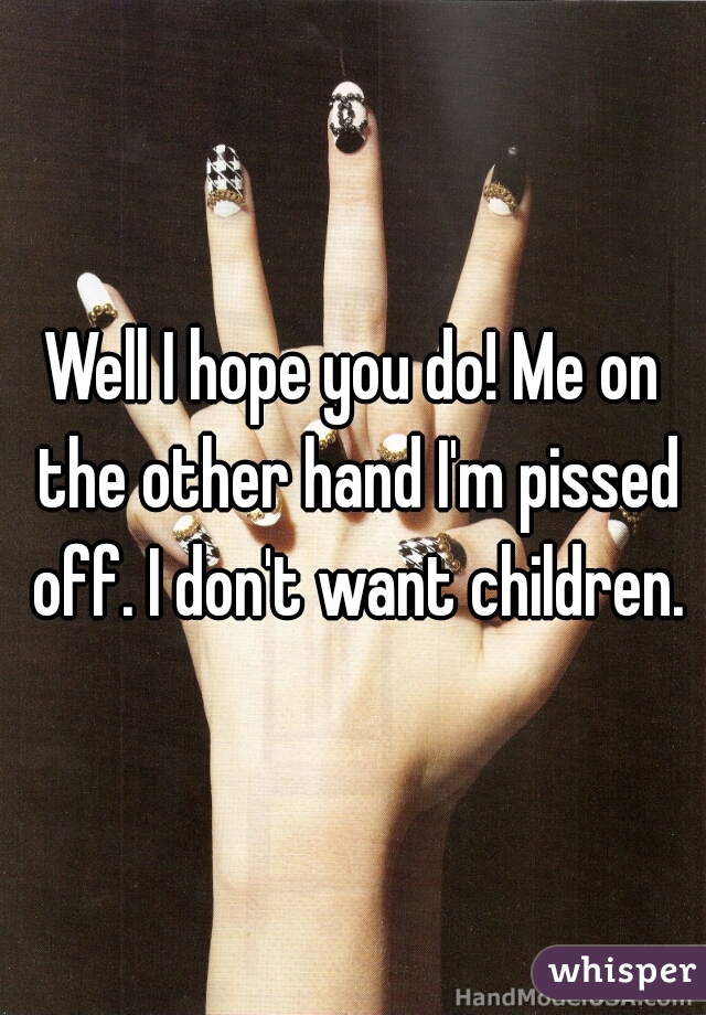 Well I hope you do! Me on the other hand I'm pissed off. I don't want children.