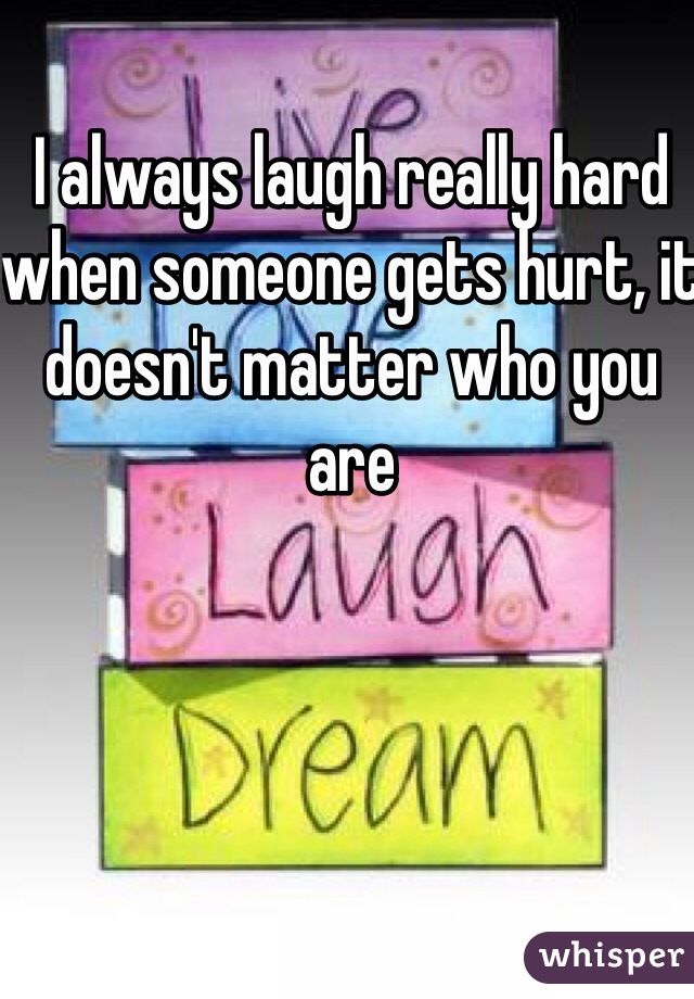 I always laugh really hard when someone gets hurt, it doesn't matter who you are