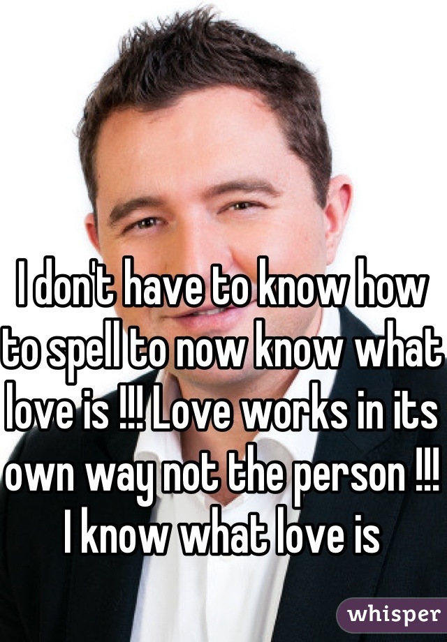 I don't have to know how to spell to now know what love is !!! Love works in its own way not the person !!! I know what love is 