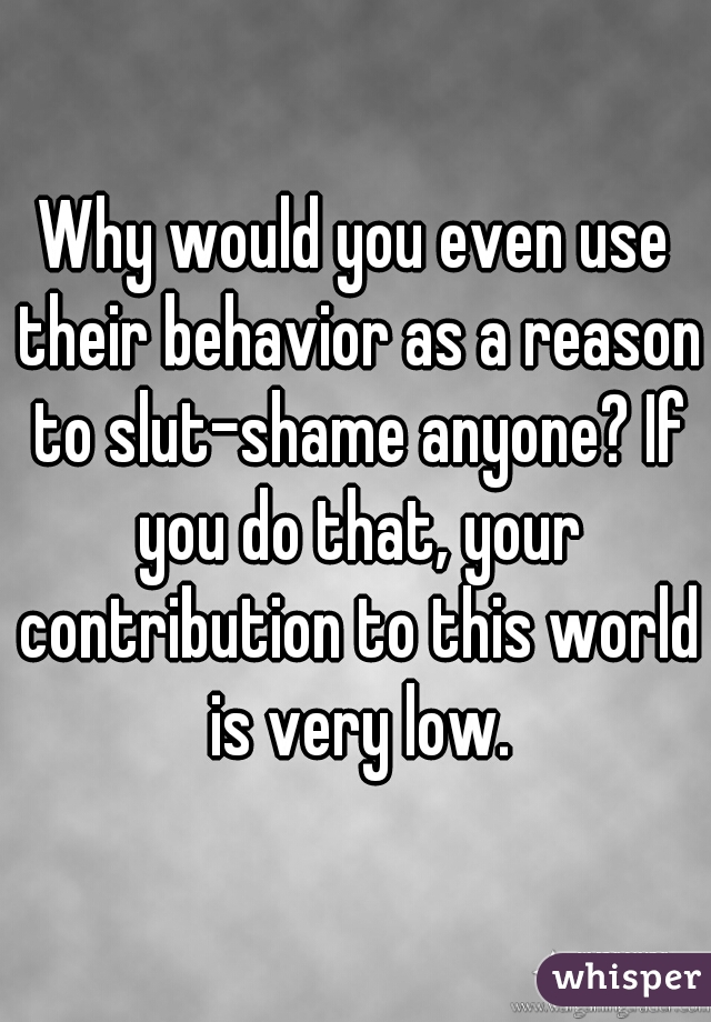 Why would you even use their behavior as a reason to slut-shame anyone? If you do that, your contribution to this world is very low.