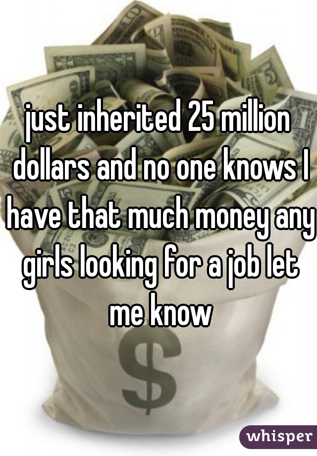 just inherited 25 million dollars and no one knows I have that much money any girls looking for a job let me know