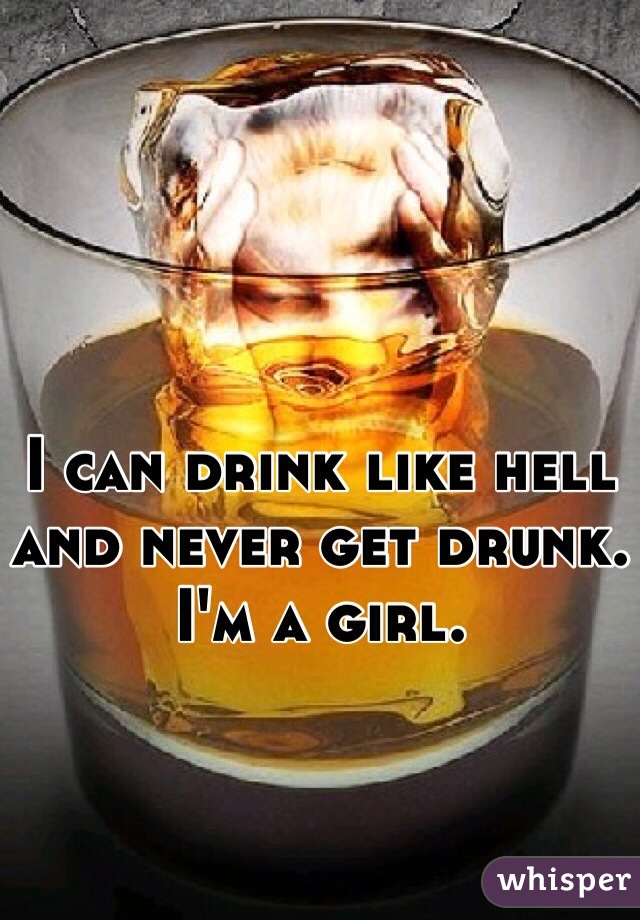 I can drink like hell and never get drunk.
I'm a girl.