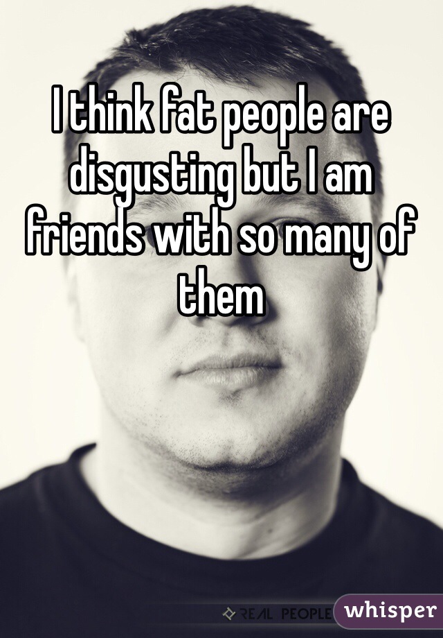 I think fat people are disgusting but I am friends with so many of them 