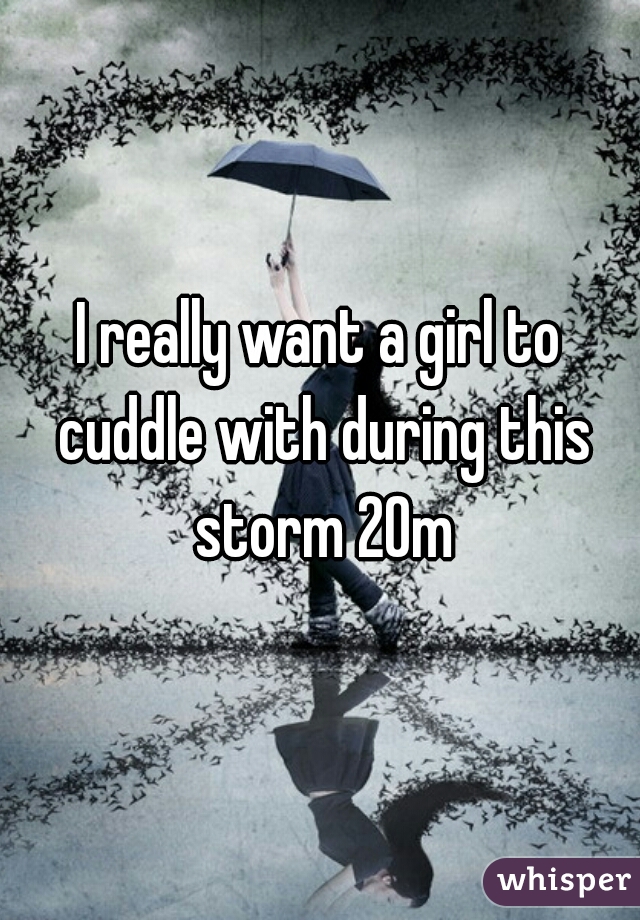 I really want a girl to cuddle with during this storm 20m