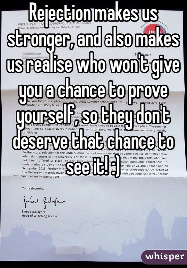 Rejection makes us stronger, and also makes us realise who won't give you a chance to prove yourself, so they don't deserve that chance to see it! :) 