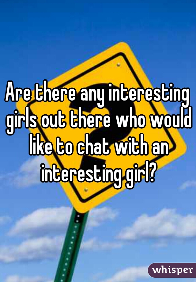 Are there any interesting girls out there who would like to chat with an interesting girl?