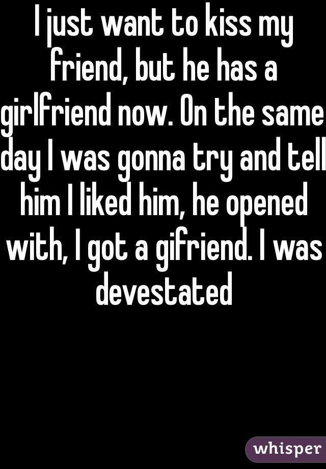 I just want to kiss my friend, but he has a girlfriend now. On the same day I was gonna try and tell him I liked him, he opened with, I got a gifriend. I was devestated 