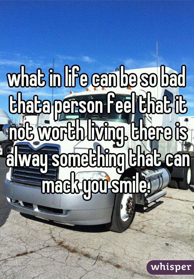 what in life can be so bad thata person feel that it not worth living. there is alway something that can mack you smile. 