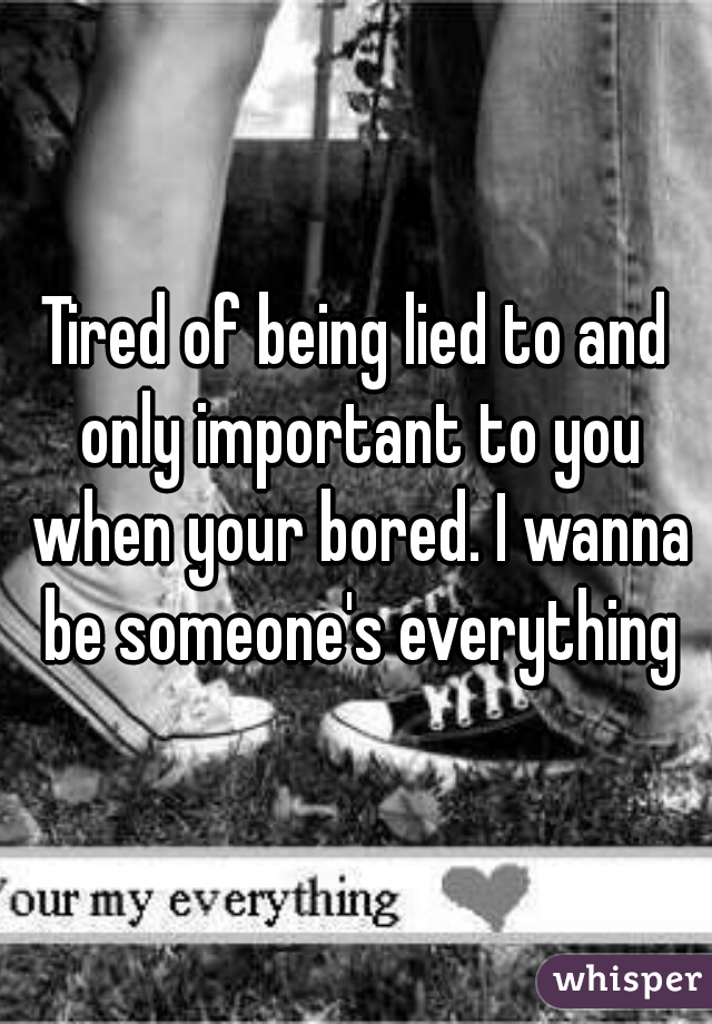 Tired of being lied to and only important to you when your bored. I wanna be someone's everything