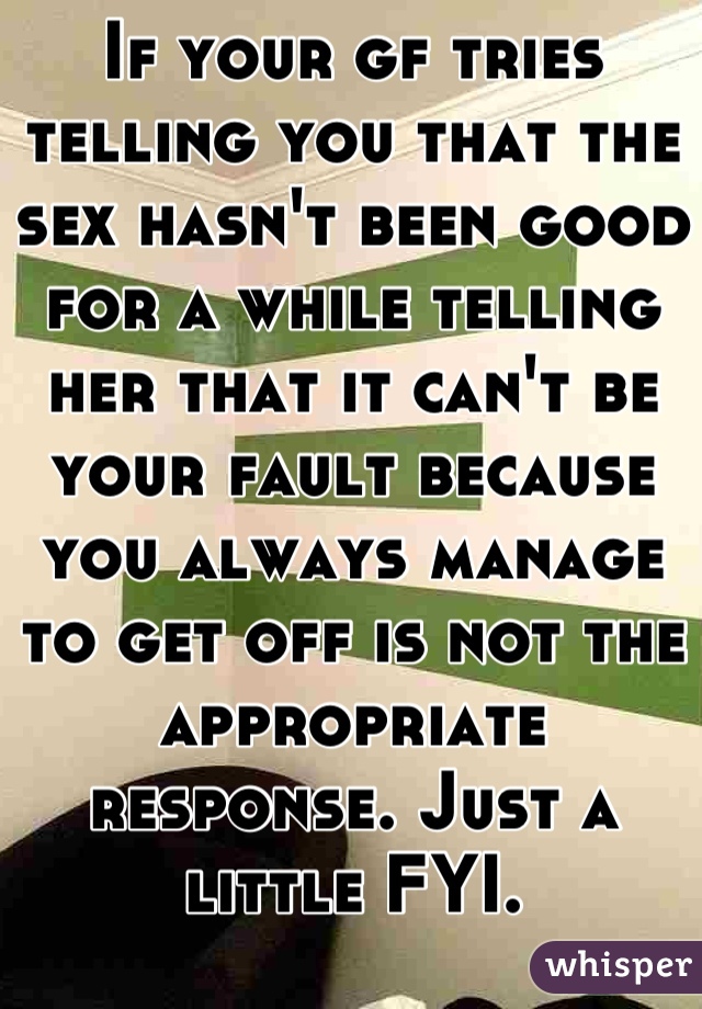 If your gf tries telling you that the sex hasn't been good for a while telling her that it can't be your fault because you always manage to get off is not the appropriate response. Just a little FYI.