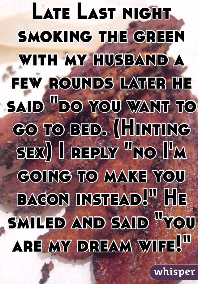 Late Last night smoking the green with my husband a few rounds later he said "do you want to go to bed. (Hinting sex) I reply "no I'm going to make you bacon instead!" He smiled and said "you are my dream wife!"