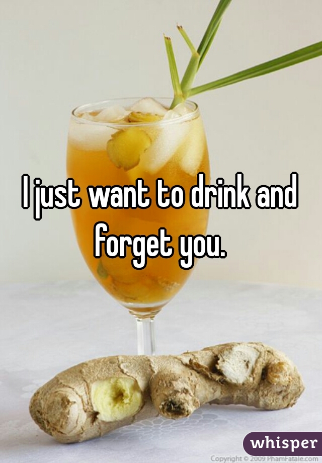 I just want to drink and forget you. 