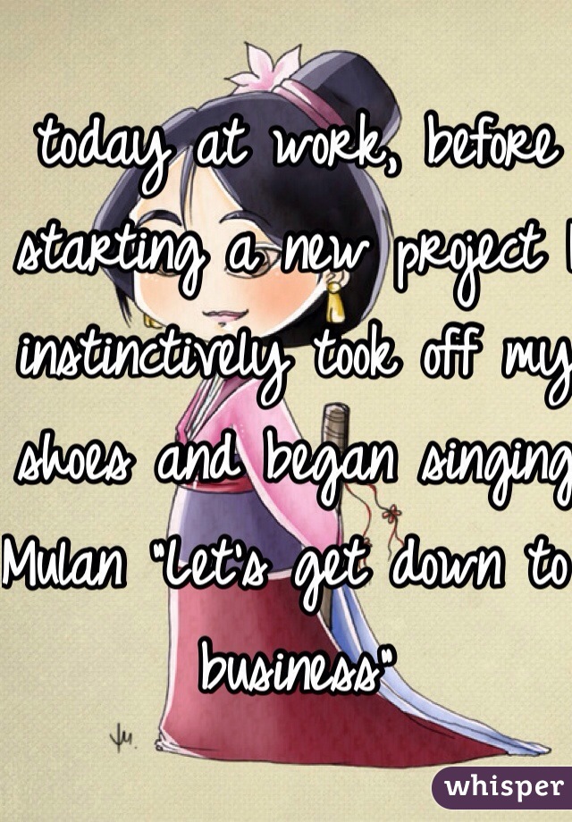 today at work, before starting a new project I instinctively took off my shoes and began singing Mulan "Let's get down to business"