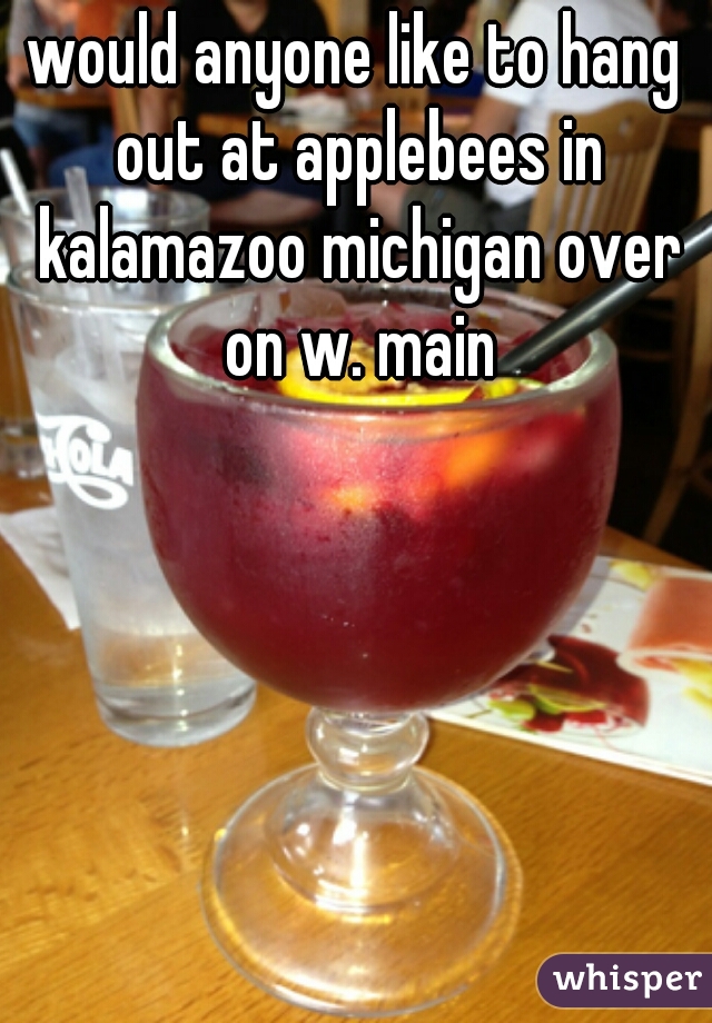 would anyone like to hang out at applebees in kalamazoo michigan over on w. main