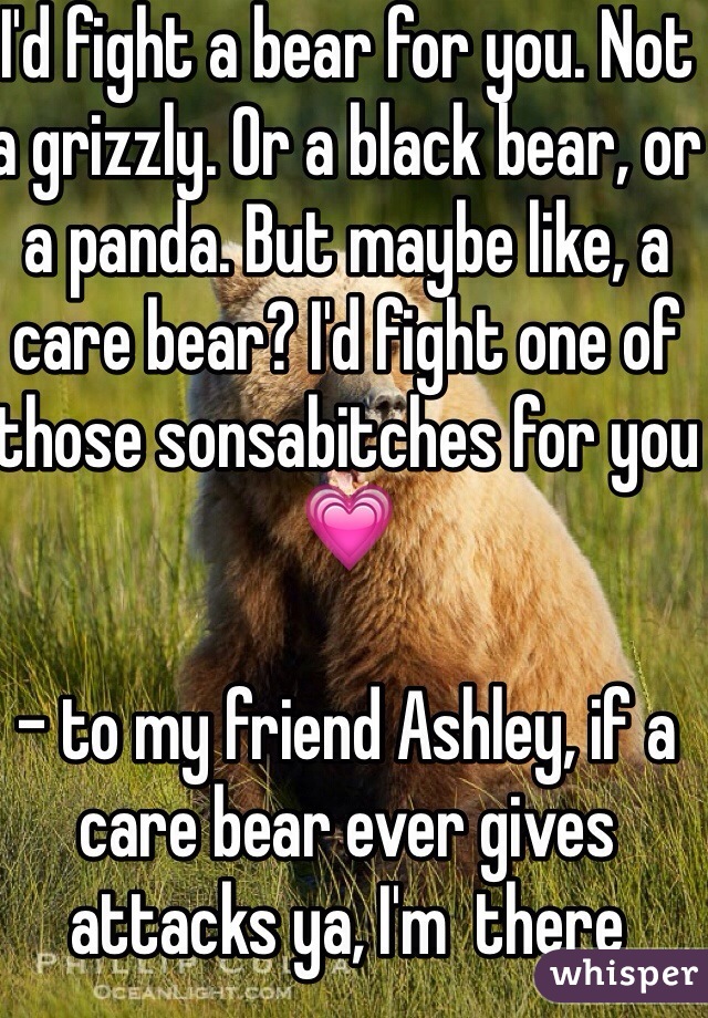 I'd fight a bear for you. Not a grizzly. Or a black bear, or a panda. But maybe like, a care bear? I'd fight one of those sonsabitches for you💗

- to my friend Ashley, if a care bear ever gives attacks ya, I'm  there