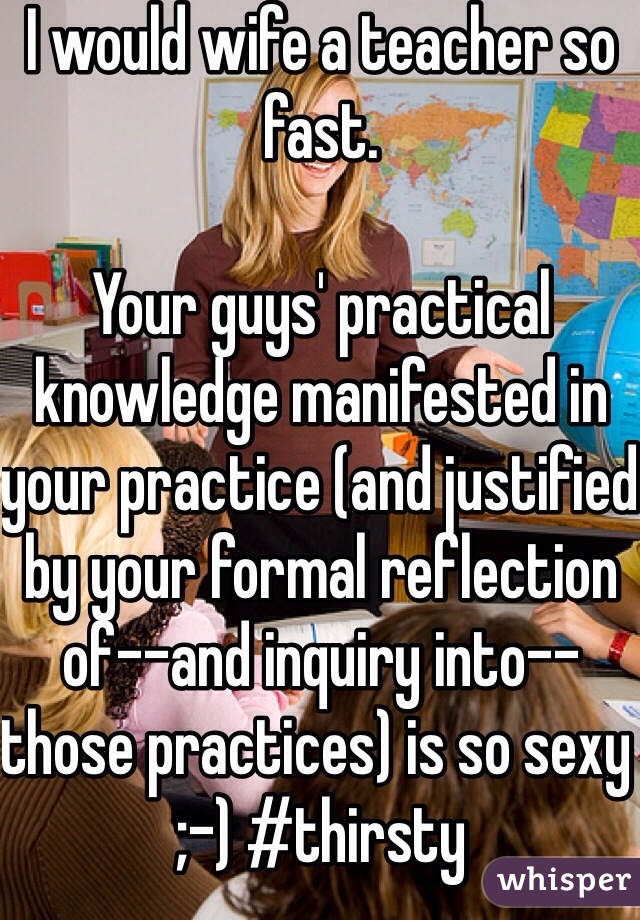 I would wife a teacher so fast.

Your guys' practical knowledge manifested in your practice (and justified by your formal reflection of--and inquiry into--those practices) is so sexy ;-) #thirsty 