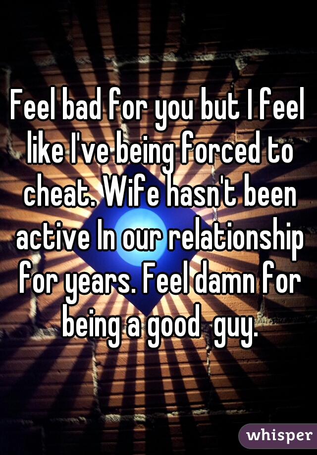 Feel bad for you but I feel like I've being forced to cheat. Wife hasn't been active In our relationship for years. Feel damn for being a good  guy.