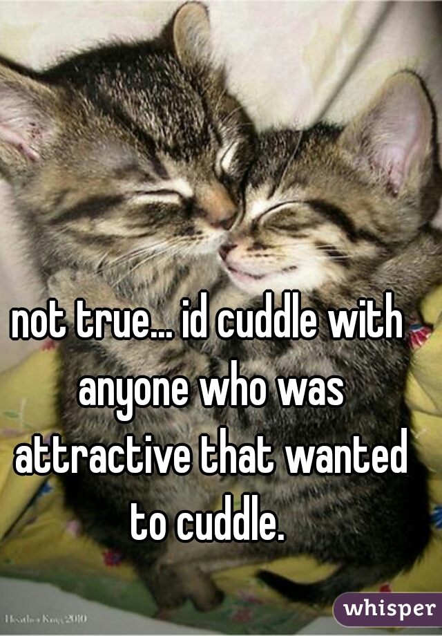 not true... id cuddle with anyone who was attractive that wanted to cuddle. 