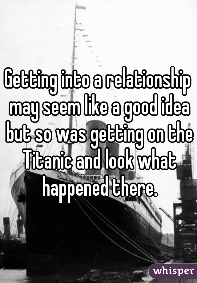 Getting into a relationship may seem like a good idea but so was getting on the Titanic and look what happened there.