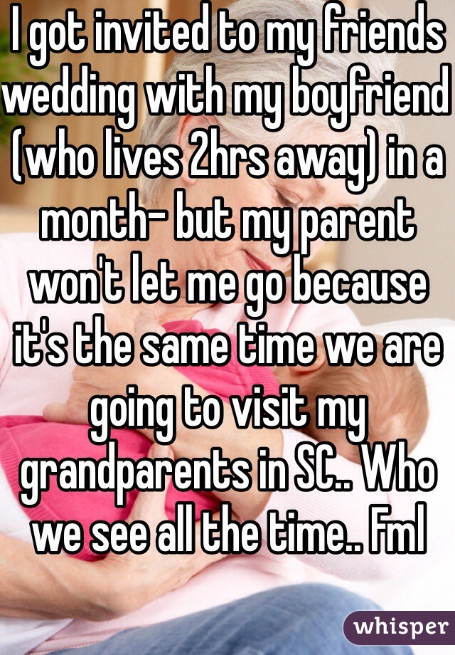 I got invited to my friends wedding with my boyfriend (who lives 2hrs away) in a month- but my parent won't let me go because it's the same time we are going to visit my grandparents in SC.. Who we see all the time.. Fml